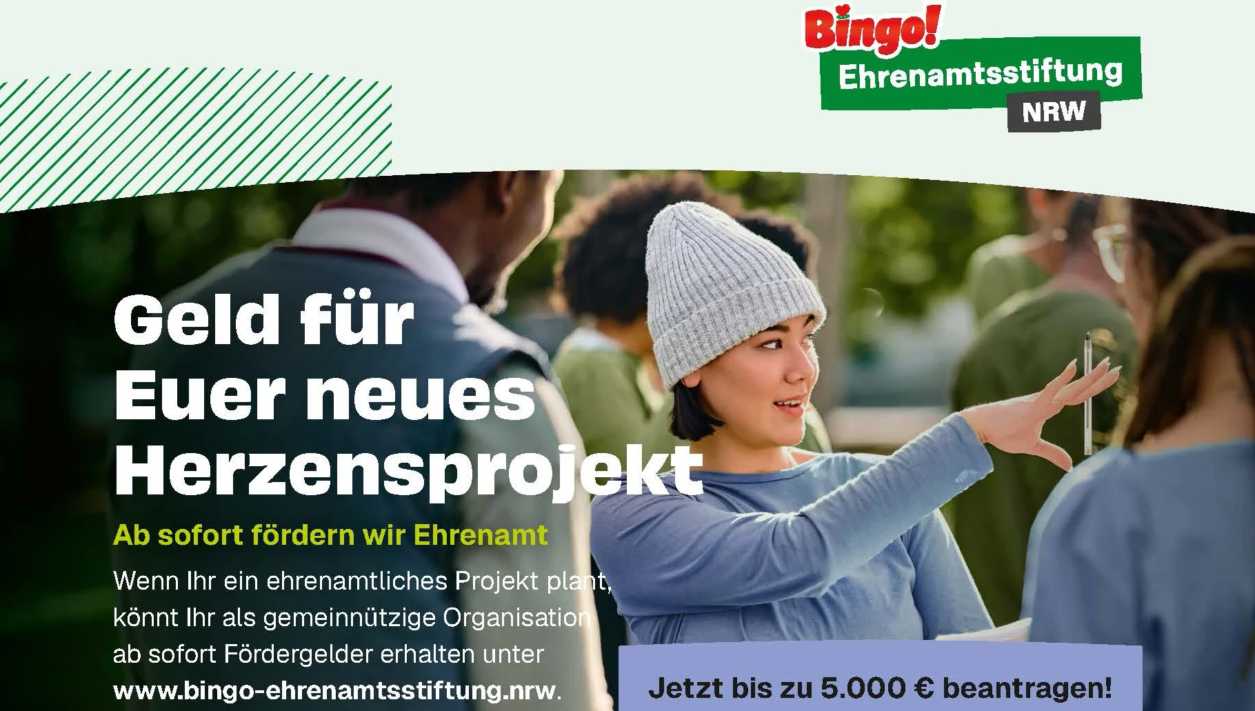 Zu sehen ist eine querformatige Werbeanzeige der „Bingo! Ehrenamtsstiftung NRW“. Sie wirbt für Fördergelder für gemeinnützige ehrenamtliche Projekte in Nordrhein-Westfalen. Im Mittelpunkt steht eine junge Frau mit grauer Strickmütze, die sich draußen mit anderen Menschen unterhält und gestikuliert. Darüber bzw. daneben stehen die zentralen Botschaften: „Geld für Euer neues Herzensprojekt“ „Ab sofort fördern wir Ehrenamt“ Gemeinnützige Organisationen können Fördergelder beantragen. Hervorgehoben wird: „Jetzt bis zu 5.000 € beantragen!“ Als Internetadresse ist www.bingo-ehrenamtsstiftung.nrw angegeben.