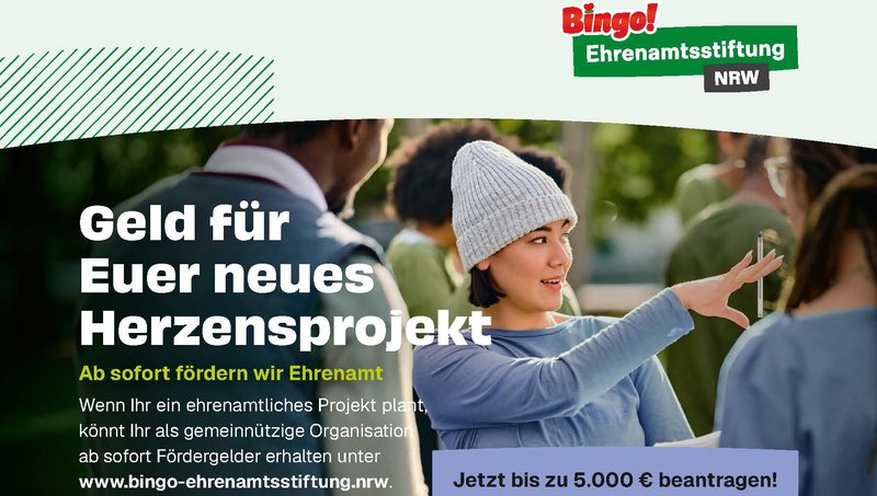 Zu sehen ist eine querformatige Werbeanzeige der „Bingo! Ehrenamtsstiftung NRW“. Sie wirbt für Fördergelder für gemeinnützige ehrenamtliche Projekte in Nordrhein-Westfalen. Im Mittelpunkt steht eine junge Frau mit grauer Strickmütze, die sich draußen mit anderen Menschen unterhält und gestikuliert. Darüber bzw. daneben stehen die zentralen Botschaften: „Geld für Euer neues Herzensprojekt“ „Ab sofort fördern wir Ehrenamt“ Gemeinnützige Organisationen können Fördergelder beantragen. Hervorgehoben wird: „Jetzt bis zu 5.000 € beantragen!“ Als Internetadresse ist www.bingo-ehrenamtsstiftung.nrw angegeben.