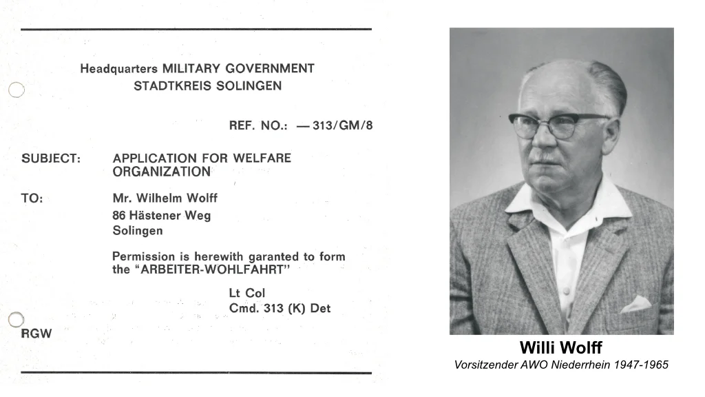Linke Seite: Ein offizielles Dokument Ein Schreiben der Militärregierung in Solingen (Headquarters MILITARY GOVERNMENT STADTKREIS SOLINGEN) mit dem Betreff: • SUBJECT: Application for Welfare Organization • TO: Mr. Wilhelm Wolff, 86 Häsener Weg, Solingen • Text: "Permission is herewith garanted to form the 'ARBEITER-WOHLFAHRT'" (Die Erlaubnis wird hiermit erteilt, die „Arbeiterwohlfahrt“ zu gründen.) • Unterzeichnet von einem Lt Col, Cmd. 313 (K) Det Das Datum ist nicht angegeben, aber es bezieht sich offensichtlich auf die Zeit nach dem Zweiten Weltkrieg, als Deutschland unter alliierter Militärverwaltung stand. Rechte Seite: Ein Porträtfoto Ein älterer Mann mit Brille im Anzug, Willi Wolff, mit der Unterschrift: • Willi Wolff Vorsitzender AWO Niederrhein 1947–1965