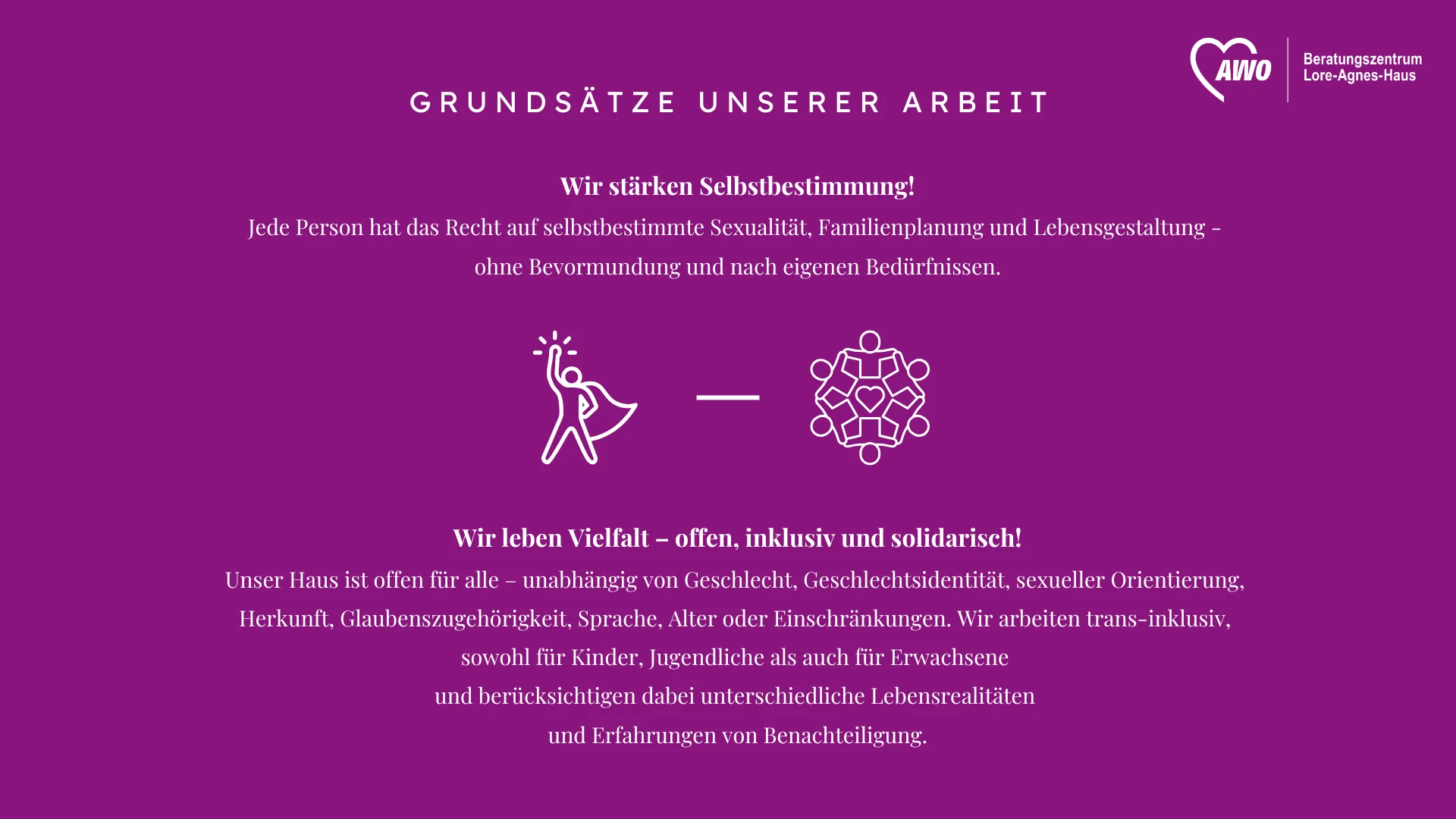  Auf dem Foto ist ein Leitbild des Beratungszentrums Lore-Agnes-Haus der AWO (Arbeiterwohlfahrt) abgebildet, das als Desktop-Hintergrund gestaltet ist. Es präsentiert zwei Grundsätze der Arbeit: Wir stärken Selbstbestimmung! Jede Person hat das Recht auf selbstbestimmte Sexualität, Familienplanung und Lebensgestaltung, ohne Bevormundung und nach eigenen Bedürfnissen. Wir leben Vielfalt – offen, inklusiv und solidarisch! Das Haus ist offen für alle, unabhängig von Geschlecht, Geschlechtsidentität, sexueller Orientierung, Herkunft, Glaubenszugehörigkeit, Sprache, Alter oder Einschränkungen. Die Arbeit wird als "trans-inklusiv" beschrieben, und es werden unterschiedliche Lebensrealitäten sowie Erfahrungen von Benachteiligung berücksichtigt.