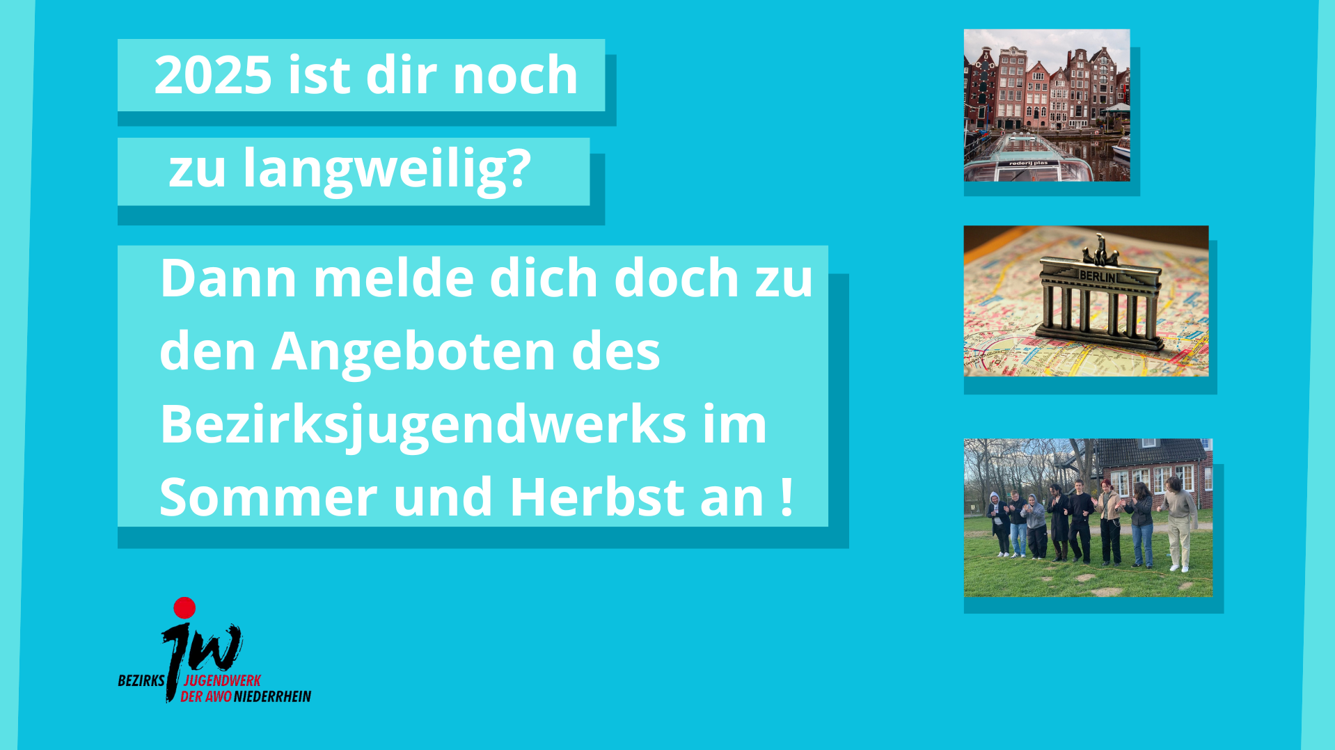 Das Bild ist eine bunte Werbegrafik für das Bezirksjugendwerk der AWO Niederrhein. Der Text auf dem Bild lautet: „2025 ist dir noch zu langweilig? Dann melde dich doch zu den Angeboten des Bezirksjugendwerks im Sommer und Herbst an!“ Links unten befindet sich das Logo des Bezirksjugendwerks der AWO Niederrhein. Auf der rechten Seite sind drei Bilder angeordnet: Oben: Eine Stadtansicht mit Grachten und typischen Häusern – vermutlich Amsterdam. Mitte: Eine Berlin-Souvenir-Figur (Brandenburger Tor) auf einem Stadtplan. Unten: Eine Gruppe junger Menschen bei einer Aktivität im Freien – vermutlich Teil eines Jugendprogramms. Die Farbgestaltung ist lebendig mit einem Hintergrund in kräftigem Türkisblau und akzentuierten hellblauen Textfeldern. Die Gestaltung spricht gezielt Jugendliche an und lädt zur Teilnahme an Ferienangeboten ein.