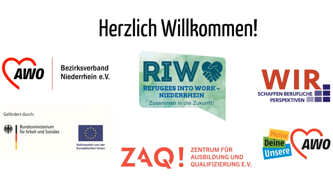  Das Video zeigt eine Begrüßungsfolie mit dem Titel "Herzlich Willkommen!". Auf der Folie sind mehrere Logos und Schriftzüge zu sehen: Links oben: Das Logo des AWO Bezirksverband Niederrhein e.V. Mitte oben: Das Logo von "RIW - REFUGEES INTO WORK - NIEDERRHEIN" mit dem Slogan "Zusammen in die Zukunft!". Rechts oben: Das Logo von "WIR. SCHAFFEN BERUFLICHE PERSPEKTIVEN". Links mittig unter "Gefördert durch": Das Logo des Bundesministeriums für Arbeit und Soziales. Rechts mittig unter "Kofinanziert von der Europäischen Union": Das Logo der Europäischen Union. Links unten: Das Logo von "ZAQ! ZENTRUM FÜR AUSBILDUNG UND QUALIFIZIERUNG E.V.". Rechts unten: Ein Slogan "Meine Deine Unsere" mit dem AWO-Logo. Ganz unten auf der Folie steht der Text: "Europäischen Sozialfonds Plus im Rahmen des WIR-Programms." Es handelt sich um eine Präsentationsfolie, wahrscheinlich von einem Projekt, das sich mit der Integration von Geflüchteten in den Arbeitsmarkt beschäftigt und von verschiedenen Organisationen und Ministerien gefördert wird.