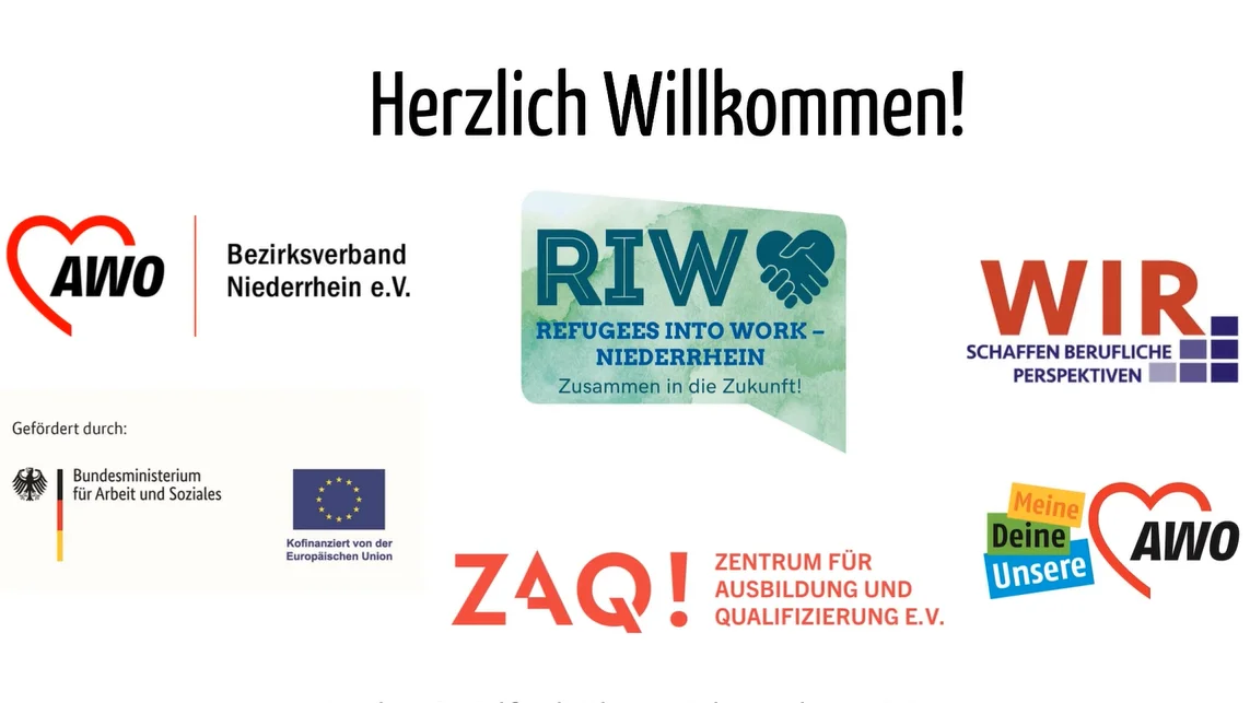 Das Video zeigt eine Begrüßungsfolie mit dem Titel "Herzlich Willkommen!". Auf der Folie sind mehrere Logos und Schriftzüge zu sehen: Links oben: Das Logo des AWO Bezirksverband Niederrhein e.V. Mitte oben: Das Logo von "RIW - REFUGEES INTO WORK - NIEDERRHEIN" mit dem Slogan "Zusammen in die Zukunft!". Rechts oben: Das Logo von "WIR. SCHAFFEN BERUFLICHE PERSPEKTIVEN". Links mittig unter "Gefördert durch": Das Logo des Bundesministeriums für Arbeit und Soziales. Rechts mittig unter "Kofinanziert von der Europäischen Union": Das Logo der Europäischen Union. Links unten: Das Logo von "ZAQ! ZENTRUM FÜR AUSBILDUNG UND QUALIFIZIERUNG E.V.". Rechts unten: Ein Slogan "Meine Deine Unsere" mit dem AWO-Logo. Ganz unten auf der Folie steht der Text: "Europäischen Sozialfonds Plus im Rahmen des WIR-Programms." Es handelt sich um eine Präsentationsfolie, wahrscheinlich von einem Projekt, das sich mit der Integration von Geflüchteten in den Arbeitsmarkt beschäftigt und von verschiedenen Organisationen und Ministerien gefördert wird.