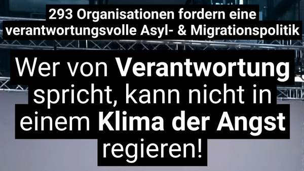 Auf dem Bild ist eine politische Botschaft auf Deutsch zu sehen. Der Text lautet: „293 Organisationen fordern eine verantwortungsvolle Asyl- & Migrationspolitik. Wer von Verantwortung spricht, kann nicht in einem Klima der Angst regieren!“ Die Aussage kritisiert eine möglicherweise angstgetriebene Politik im Bereich Asyl und Migration und fordert stattdessen Verantwortungsbewusstsein. Der Text hebt die Wörter „Verantwortung“ und „Klima der Angst“ visuell hervor, um den Kontrast zwischen beidem zu betonen.