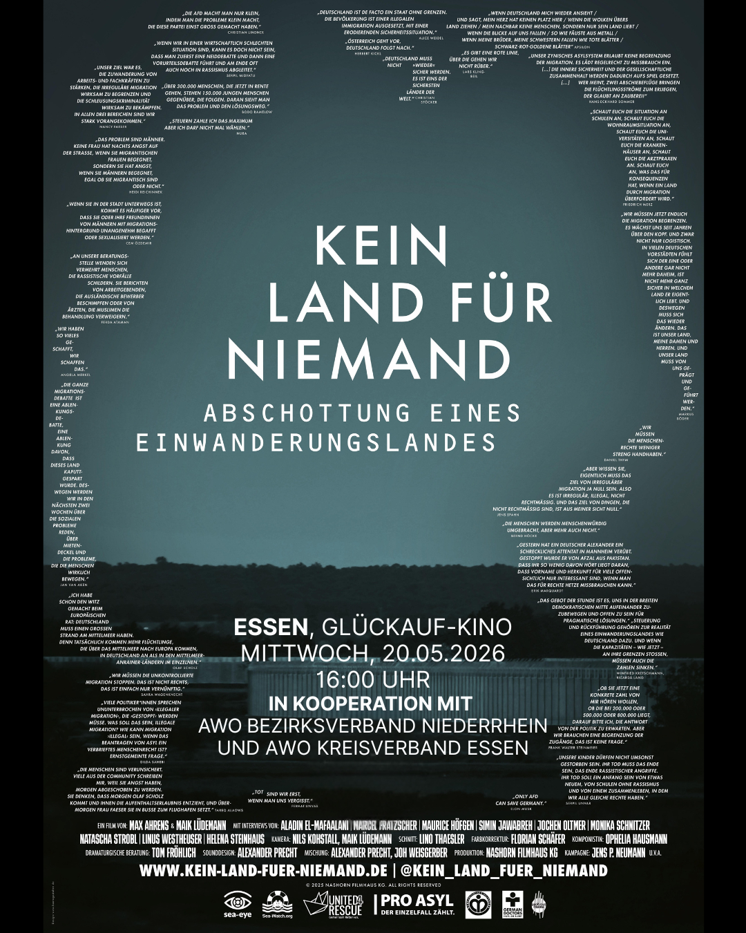 Auf dem Bild ist ein Filmplakat zur Dokumentation „KEIN LAND FÜR NIEMAND – Abschottung eines Einwanderungslandes“ zu sehen. Zentrale Gestaltung Im Zentrum steht der große, weiße Titel „KEIN LAND FÜR NIEMAND“ mit dem Untertitel „Abschottung eines Einwanderungslandes“. Darum herum ist die Silhouette eines Kopfes angedeutet, die komplett aus vielen kurzen Zitaten bzw. Textzeilen besteht; dadurch entsteht ein Rahmen aus Aussagen rund um das Thema Flucht, Migration und Abschottung. Im unteren Teil sieht man eine dunkle Landschaft mit Wasser und einem Zaun bzw. einer Barriere, was symbolisch für Grenzen steht. Infos zur Veranstaltung Unten in der Mitte steht der Hinweis auf eine Vorführung im „ESSEN, GLÜCKAUF-KINO“ am Mittwoch, 20.05.2026, um 16:00 Uhr. Dort ist vermerkt, dass die Veranstaltung „in Kooperation mit AWO Bezirksverband Niederrhein und AWO Kreisverband Essen“ stattfindet. Ganz unten sind Logos verschiedener Organisationen (u. a. AWO, PRO ASYL, Sea-Eye, United4Rescue sowie weitere Förder‑ und Partnerlogos) sowie die Website „www.kein-land-fuer-niemand.de“ und ein Instagram-Handle „@kein_land_fuer_niemand“. Weitere Elemente Unterhalb der Veranstaltungsinformationen befindet sich der typische Film-Abspannblock mit Namen von Regie, Produktion, Kamera, Schnitt, Musik usw. Die gesamte Farbgebung ist eher dunkel und ernst, mit einem Verlauf von schwarz zu blau-grau und weißer Schrift.
