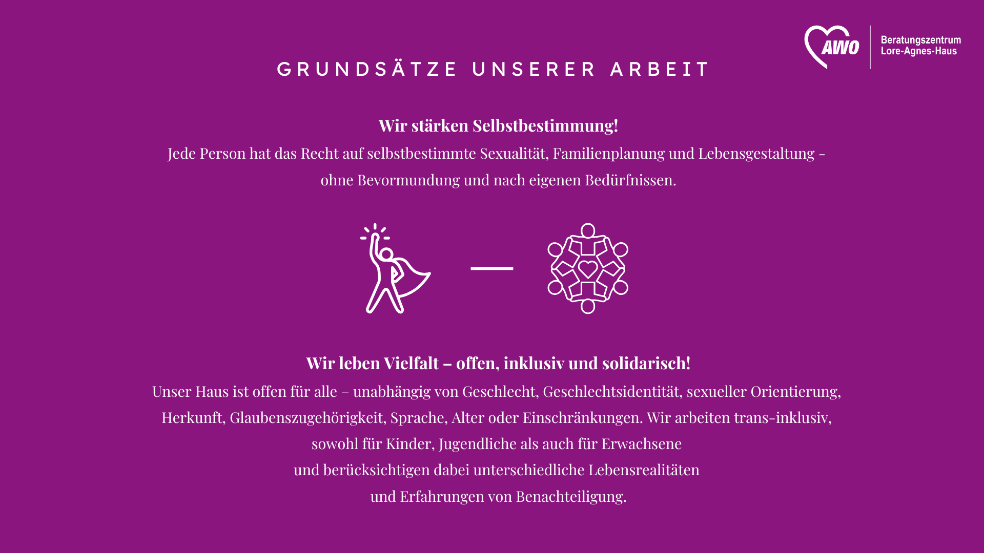  Auf dem Foto ist ein Leitbild des Beratungszentrums Lore-Agnes-Haus der AWO (Arbeiterwohlfahrt) abgebildet, das als Desktop-Hintergrund gestaltet ist. Es präsentiert zwei Grundsätze der Arbeit: Wir stärken Selbstbestimmung! Jede Person hat das Recht auf selbstbestimmte Sexualität, Familienplanung und Lebensgestaltung, ohne Bevormundung und nach eigenen Bedürfnissen. Wir leben Vielfalt – offen, inklusiv und solidarisch! Das Haus ist offen für alle, unabhängig von Geschlecht, Geschlechtsidentität, sexueller Orientierung, Herkunft, Glaubenszugehörigkeit, Sprache, Alter oder Einschränkungen. Die Arbeit wird als "trans-inklusiv" beschrieben, und es werden unterschiedliche Lebensrealitäten sowie Erfahrungen von Benachteiligung berücksichtigt.